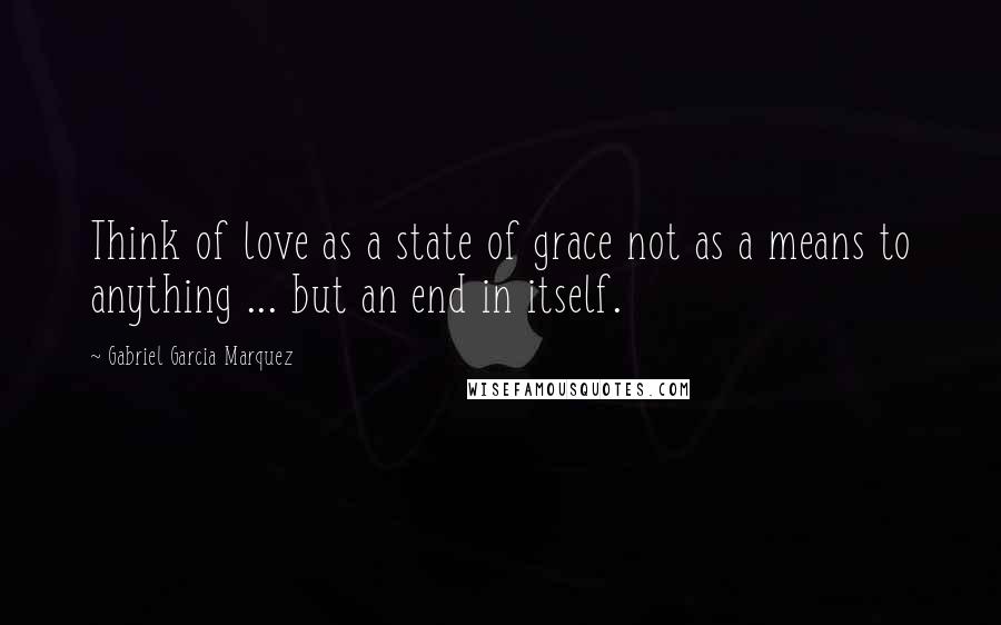 Gabriel Garcia Marquez Quotes: Think of love as a state of grace not as a means to anything ... but an end in itself.