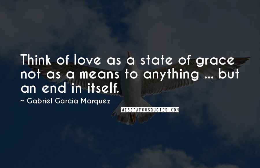 Gabriel Garcia Marquez Quotes: Think of love as a state of grace not as a means to anything ... but an end in itself.
