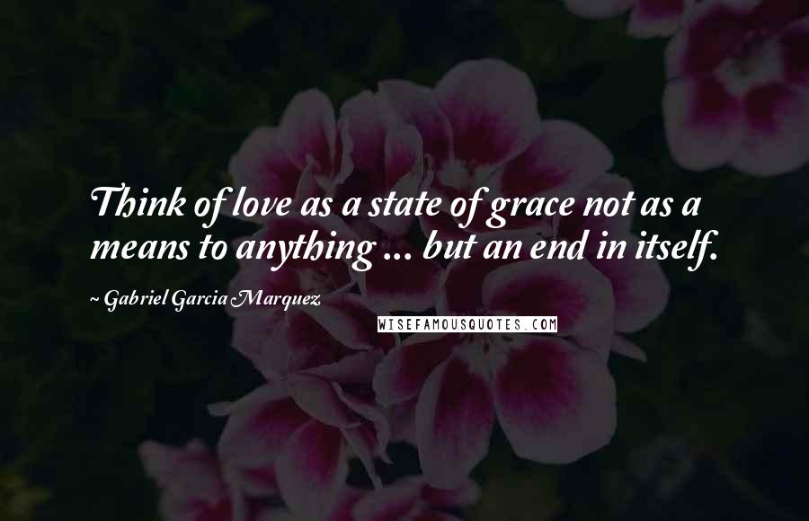 Gabriel Garcia Marquez Quotes: Think of love as a state of grace not as a means to anything ... but an end in itself.