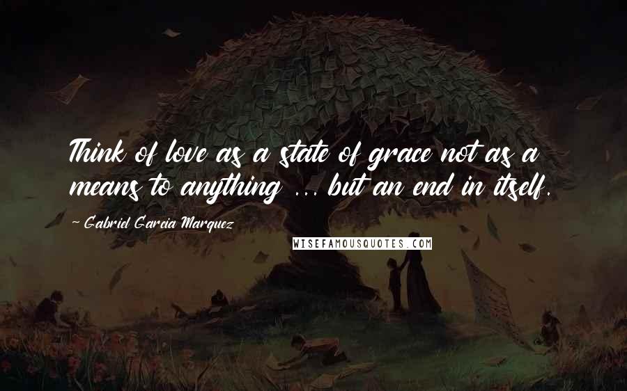 Gabriel Garcia Marquez Quotes: Think of love as a state of grace not as a means to anything ... but an end in itself.