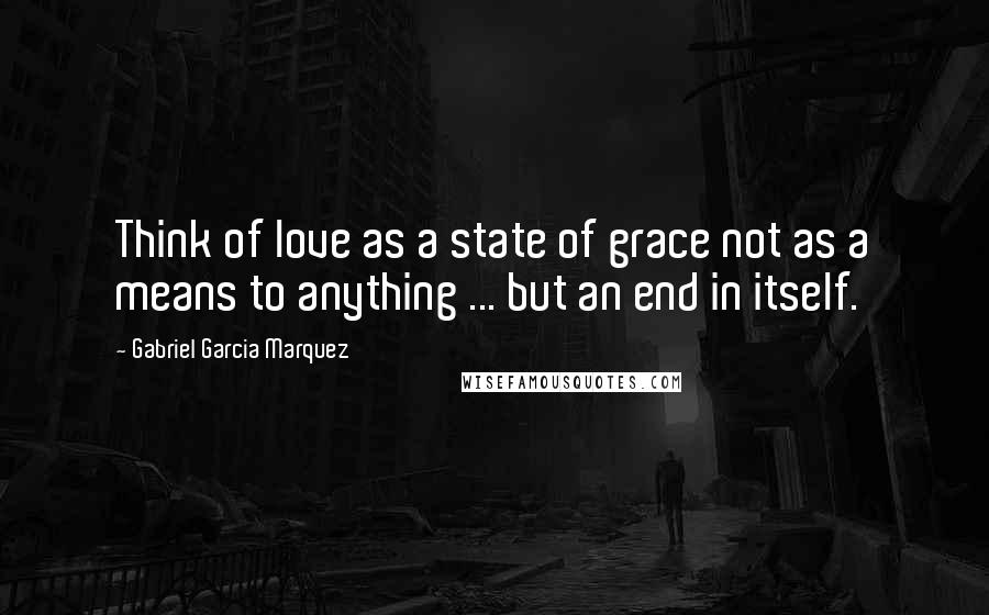 Gabriel Garcia Marquez Quotes: Think of love as a state of grace not as a means to anything ... but an end in itself.