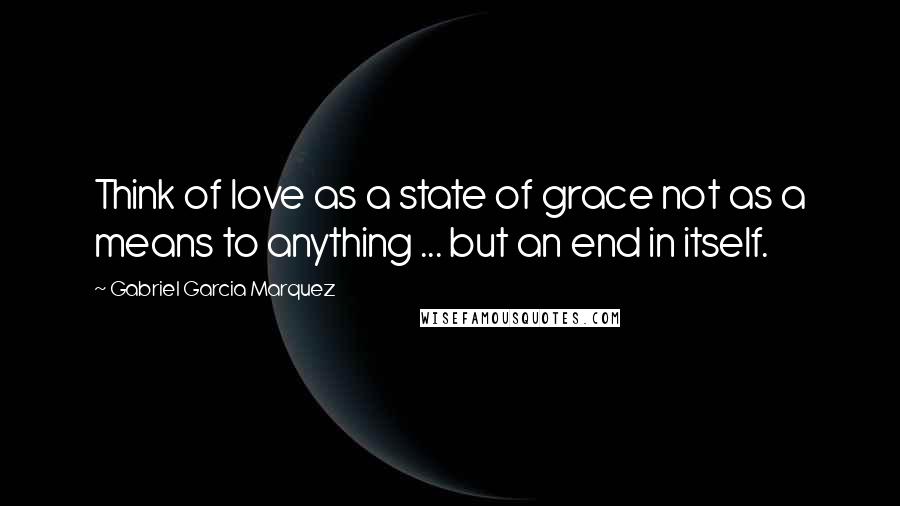 Gabriel Garcia Marquez Quotes: Think of love as a state of grace not as a means to anything ... but an end in itself.