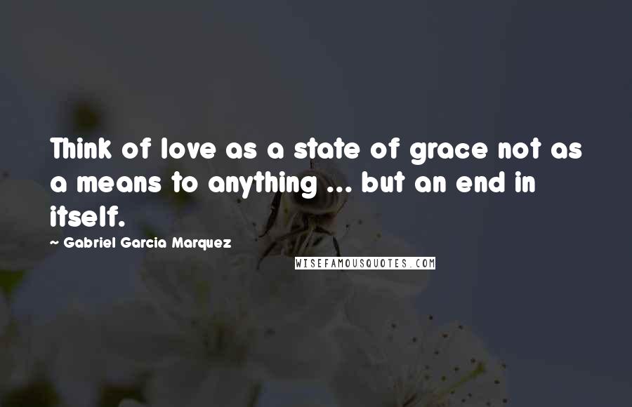 Gabriel Garcia Marquez Quotes: Think of love as a state of grace not as a means to anything ... but an end in itself.