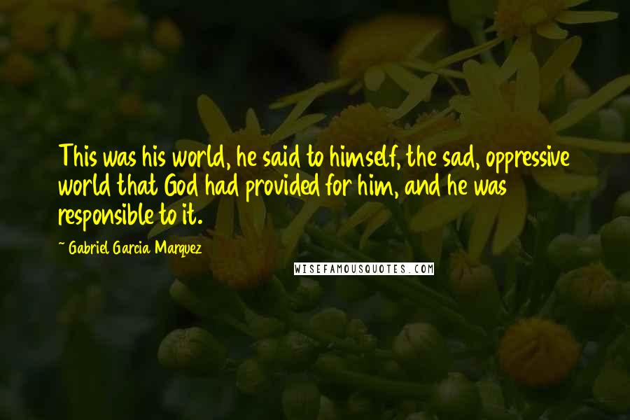 Gabriel Garcia Marquez Quotes: This was his world, he said to himself, the sad, oppressive world that God had provided for him, and he was responsible to it.