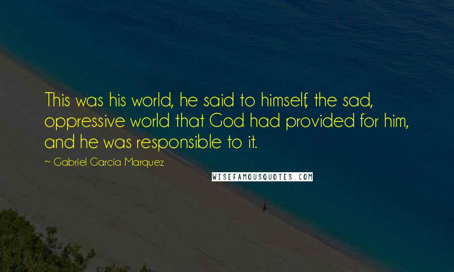 Gabriel Garcia Marquez Quotes: This was his world, he said to himself, the sad, oppressive world that God had provided for him, and he was responsible to it.