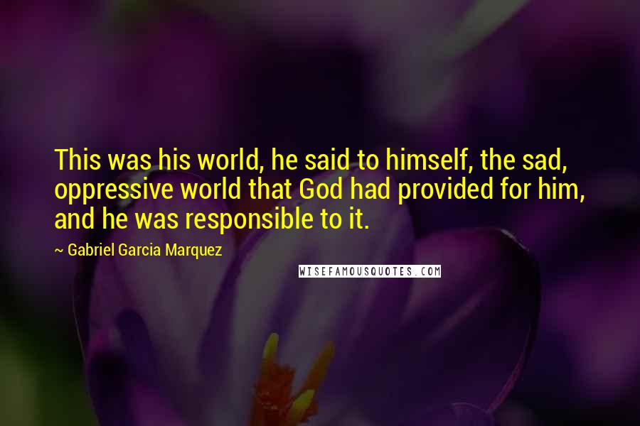 Gabriel Garcia Marquez Quotes: This was his world, he said to himself, the sad, oppressive world that God had provided for him, and he was responsible to it.