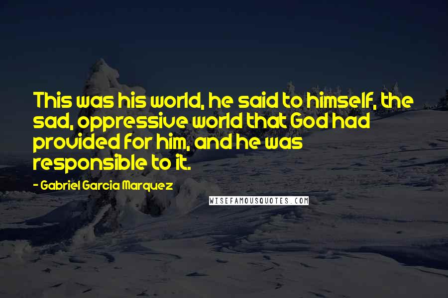 Gabriel Garcia Marquez Quotes: This was his world, he said to himself, the sad, oppressive world that God had provided for him, and he was responsible to it.