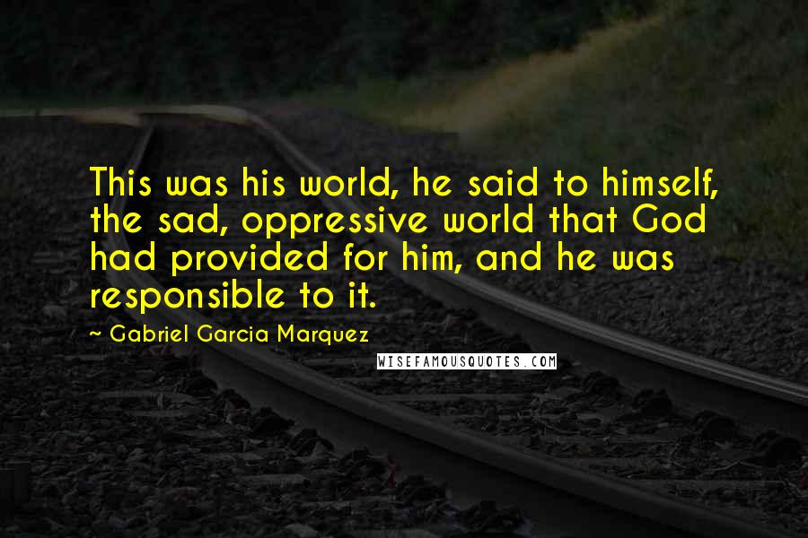 Gabriel Garcia Marquez Quotes: This was his world, he said to himself, the sad, oppressive world that God had provided for him, and he was responsible to it.