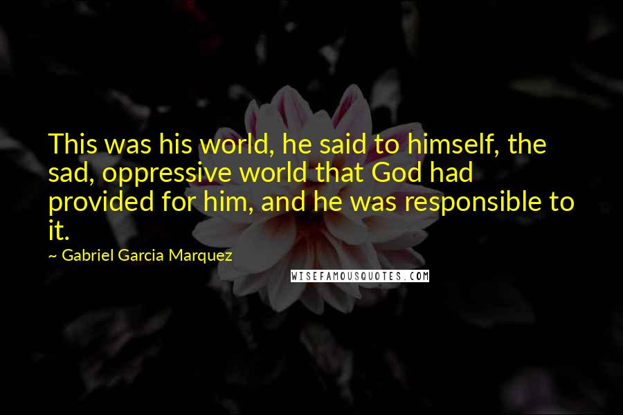 Gabriel Garcia Marquez Quotes: This was his world, he said to himself, the sad, oppressive world that God had provided for him, and he was responsible to it.