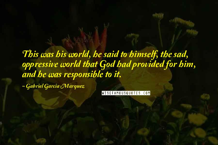 Gabriel Garcia Marquez Quotes: This was his world, he said to himself, the sad, oppressive world that God had provided for him, and he was responsible to it.