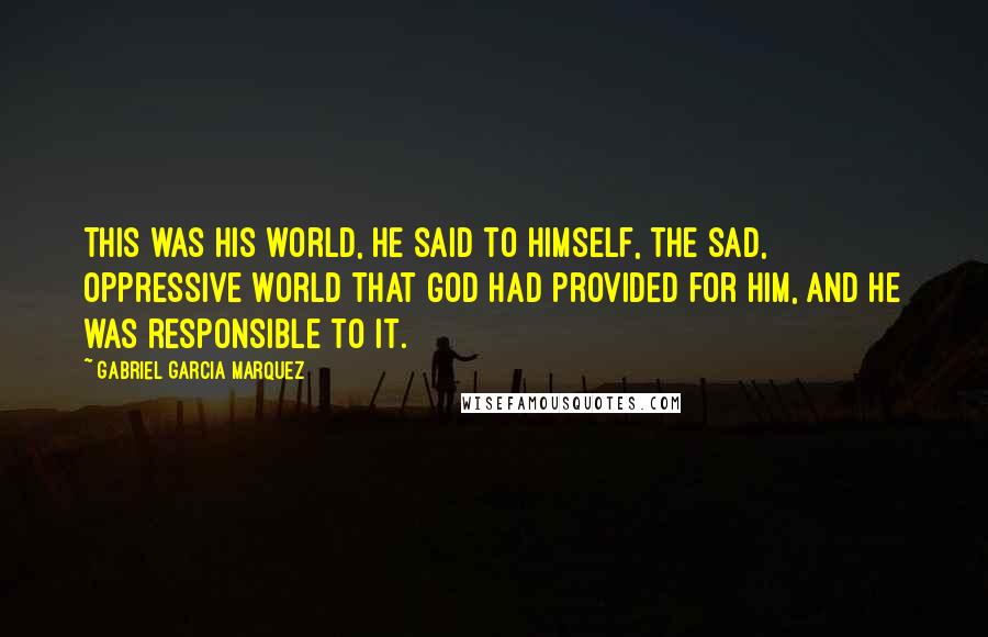 Gabriel Garcia Marquez Quotes: This was his world, he said to himself, the sad, oppressive world that God had provided for him, and he was responsible to it.