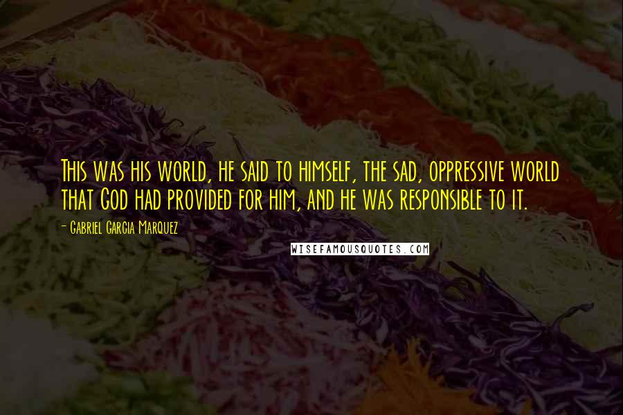Gabriel Garcia Marquez Quotes: This was his world, he said to himself, the sad, oppressive world that God had provided for him, and he was responsible to it.
