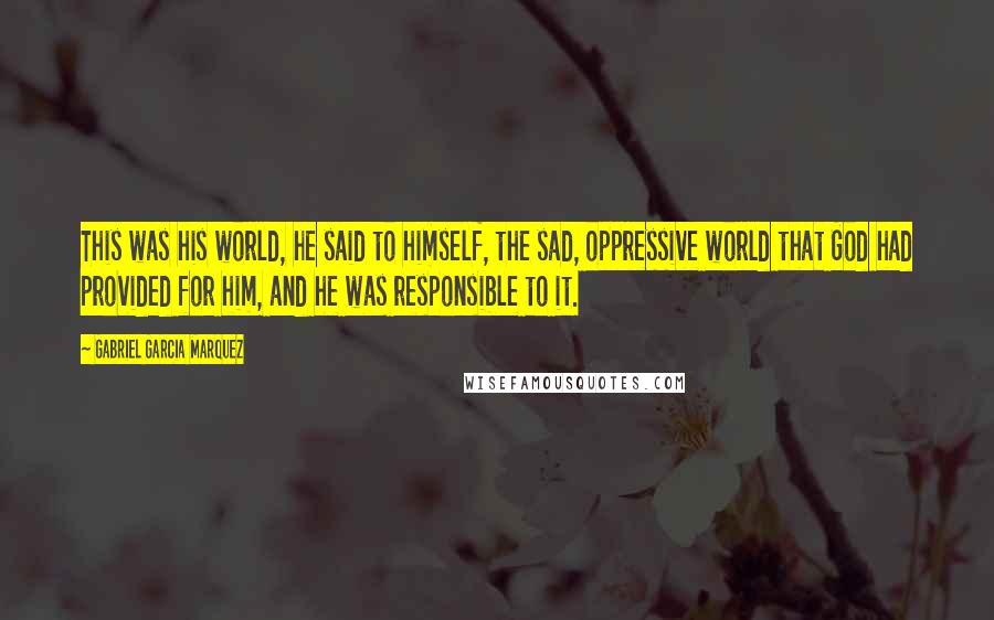 Gabriel Garcia Marquez Quotes: This was his world, he said to himself, the sad, oppressive world that God had provided for him, and he was responsible to it.