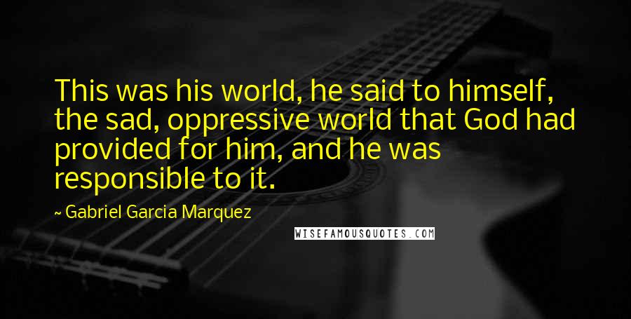 Gabriel Garcia Marquez Quotes: This was his world, he said to himself, the sad, oppressive world that God had provided for him, and he was responsible to it.