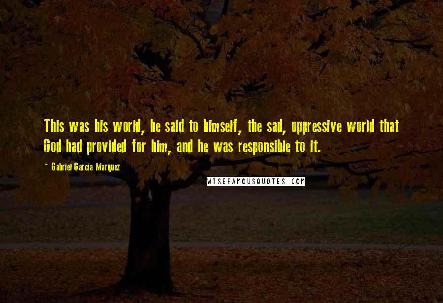 Gabriel Garcia Marquez Quotes: This was his world, he said to himself, the sad, oppressive world that God had provided for him, and he was responsible to it.