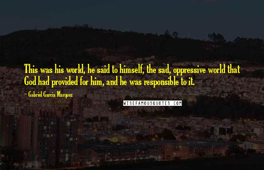 Gabriel Garcia Marquez Quotes: This was his world, he said to himself, the sad, oppressive world that God had provided for him, and he was responsible to it.