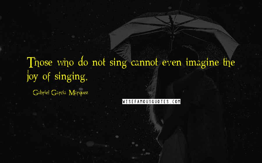 Gabriel Garcia Marquez Quotes: Those who do not sing cannot even imagine the joy of singing.