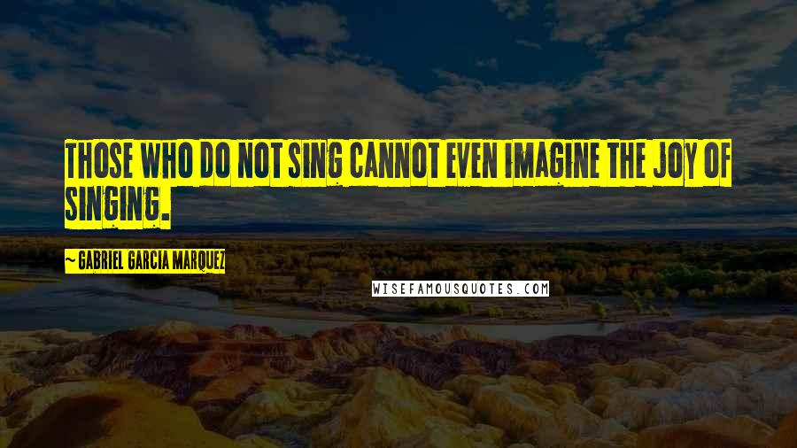 Gabriel Garcia Marquez Quotes: Those who do not sing cannot even imagine the joy of singing.