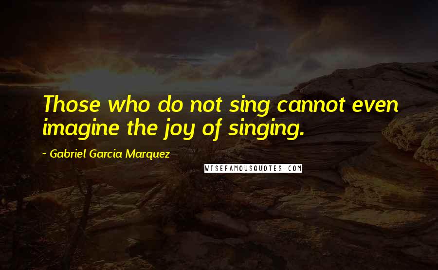 Gabriel Garcia Marquez Quotes: Those who do not sing cannot even imagine the joy of singing.