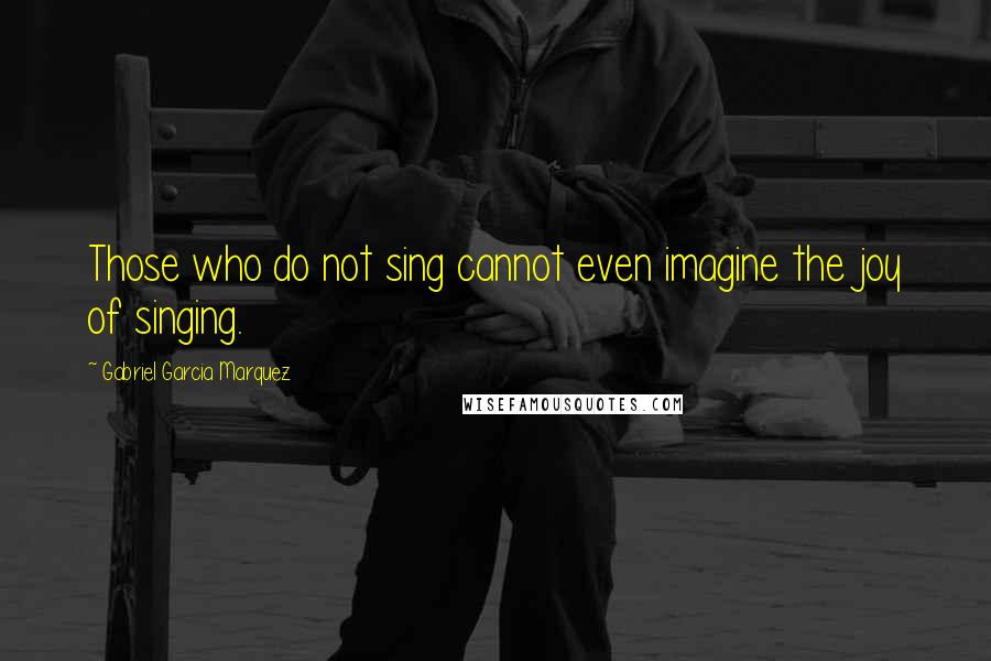 Gabriel Garcia Marquez Quotes: Those who do not sing cannot even imagine the joy of singing.