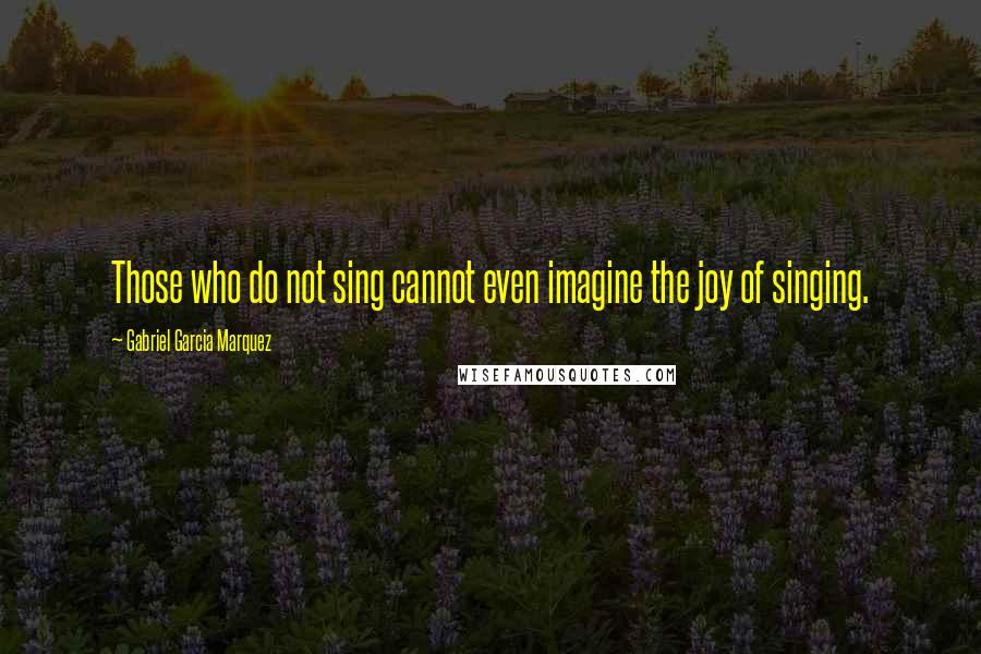 Gabriel Garcia Marquez Quotes: Those who do not sing cannot even imagine the joy of singing.