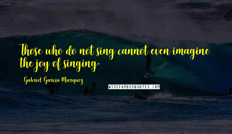 Gabriel Garcia Marquez Quotes: Those who do not sing cannot even imagine the joy of singing.