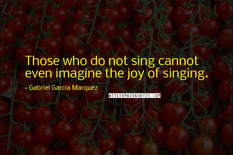 Gabriel Garcia Marquez Quotes: Those who do not sing cannot even imagine the joy of singing.