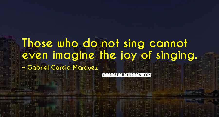 Gabriel Garcia Marquez Quotes: Those who do not sing cannot even imagine the joy of singing.