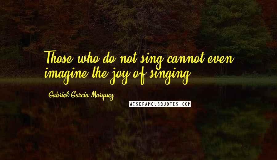 Gabriel Garcia Marquez Quotes: Those who do not sing cannot even imagine the joy of singing.