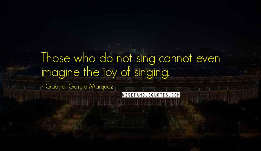 Gabriel Garcia Marquez Quotes: Those who do not sing cannot even imagine the joy of singing.