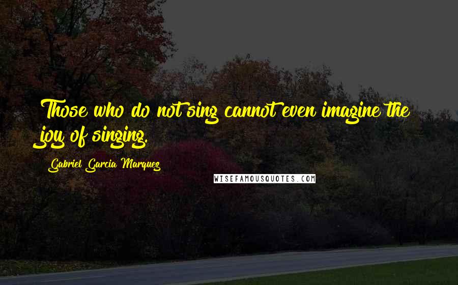 Gabriel Garcia Marquez Quotes: Those who do not sing cannot even imagine the joy of singing.