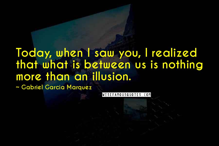 Gabriel Garcia Marquez Quotes: Today, when I saw you, I realized that what is between us is nothing more than an illusion.