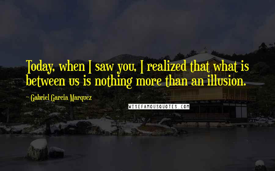 Gabriel Garcia Marquez Quotes: Today, when I saw you, I realized that what is between us is nothing more than an illusion.