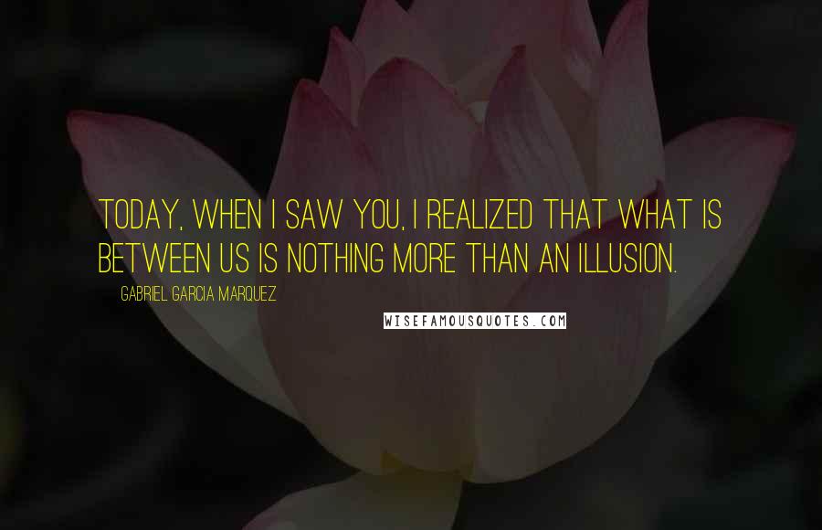 Gabriel Garcia Marquez Quotes: Today, when I saw you, I realized that what is between us is nothing more than an illusion.