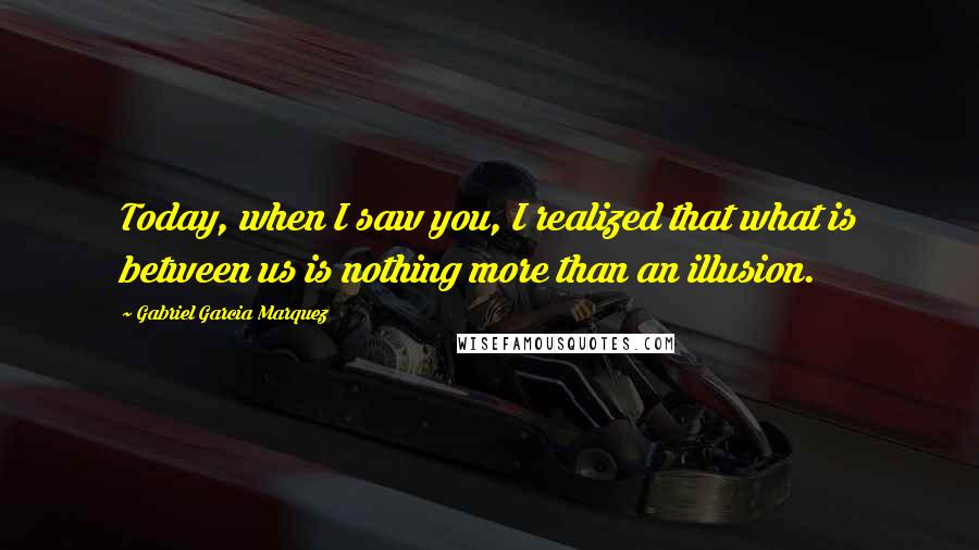 Gabriel Garcia Marquez Quotes: Today, when I saw you, I realized that what is between us is nothing more than an illusion.