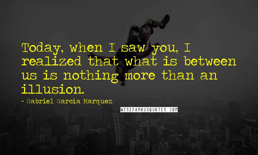 Gabriel Garcia Marquez Quotes: Today, when I saw you, I realized that what is between us is nothing more than an illusion.