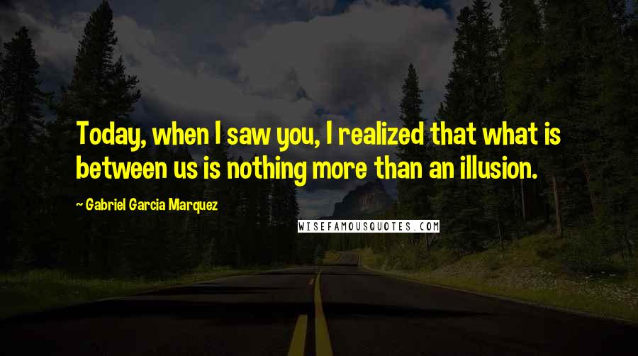 Gabriel Garcia Marquez Quotes: Today, when I saw you, I realized that what is between us is nothing more than an illusion.