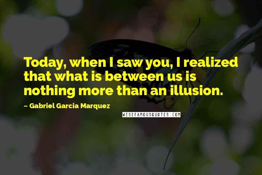 Gabriel Garcia Marquez Quotes: Today, when I saw you, I realized that what is between us is nothing more than an illusion.