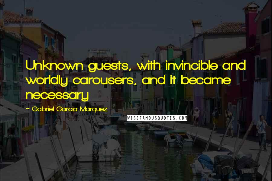 Gabriel Garcia Marquez Quotes: Unknown guests, with invincible and worldly carousers, and it became necessary