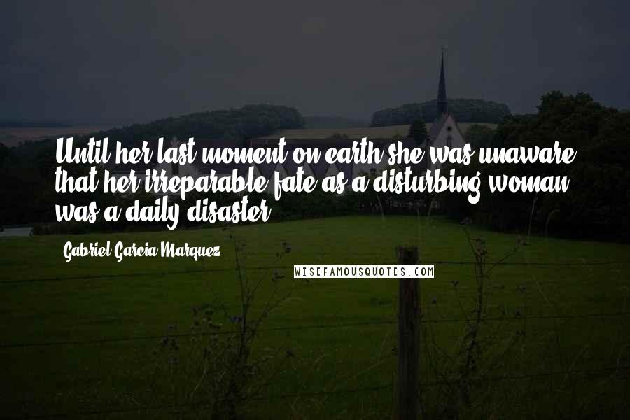 Gabriel Garcia Marquez Quotes: Until her last moment on earth she was unaware that her irreparable fate as a disturbing woman was a daily disaster.