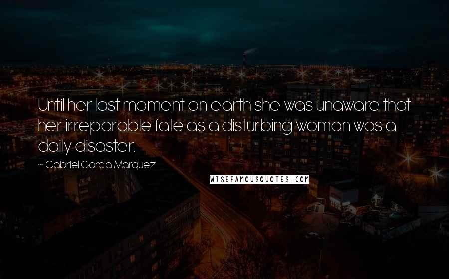 Gabriel Garcia Marquez Quotes: Until her last moment on earth she was unaware that her irreparable fate as a disturbing woman was a daily disaster.