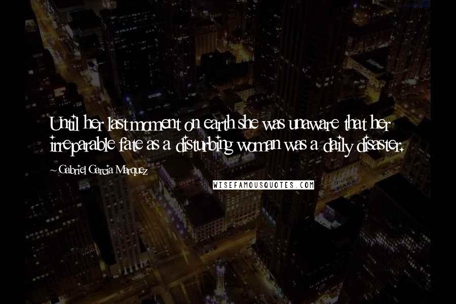 Gabriel Garcia Marquez Quotes: Until her last moment on earth she was unaware that her irreparable fate as a disturbing woman was a daily disaster.