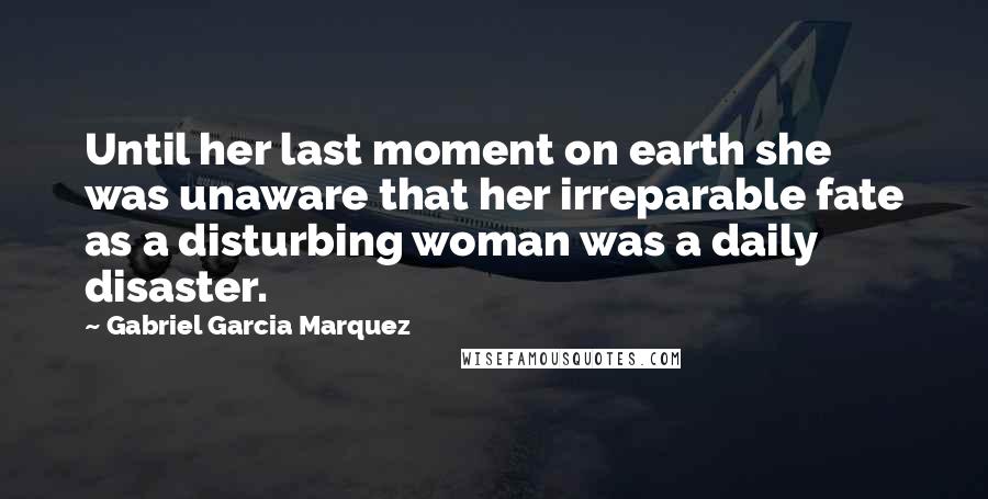 Gabriel Garcia Marquez Quotes: Until her last moment on earth she was unaware that her irreparable fate as a disturbing woman was a daily disaster.