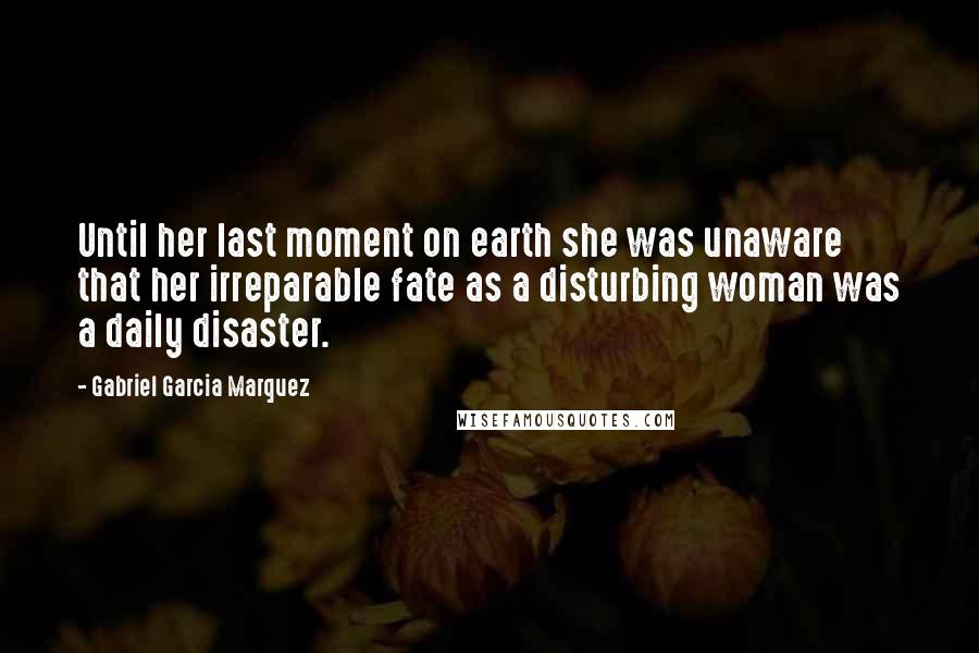 Gabriel Garcia Marquez Quotes: Until her last moment on earth she was unaware that her irreparable fate as a disturbing woman was a daily disaster.