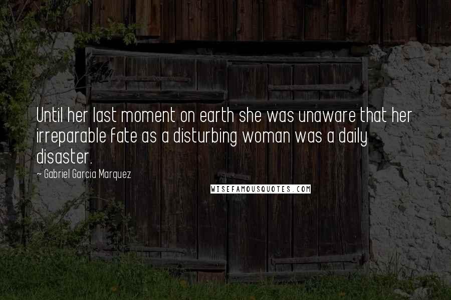 Gabriel Garcia Marquez Quotes: Until her last moment on earth she was unaware that her irreparable fate as a disturbing woman was a daily disaster.