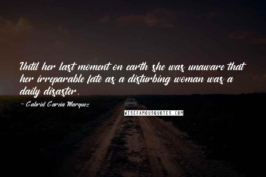 Gabriel Garcia Marquez Quotes: Until her last moment on earth she was unaware that her irreparable fate as a disturbing woman was a daily disaster.