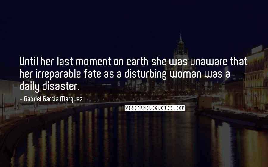 Gabriel Garcia Marquez Quotes: Until her last moment on earth she was unaware that her irreparable fate as a disturbing woman was a daily disaster.