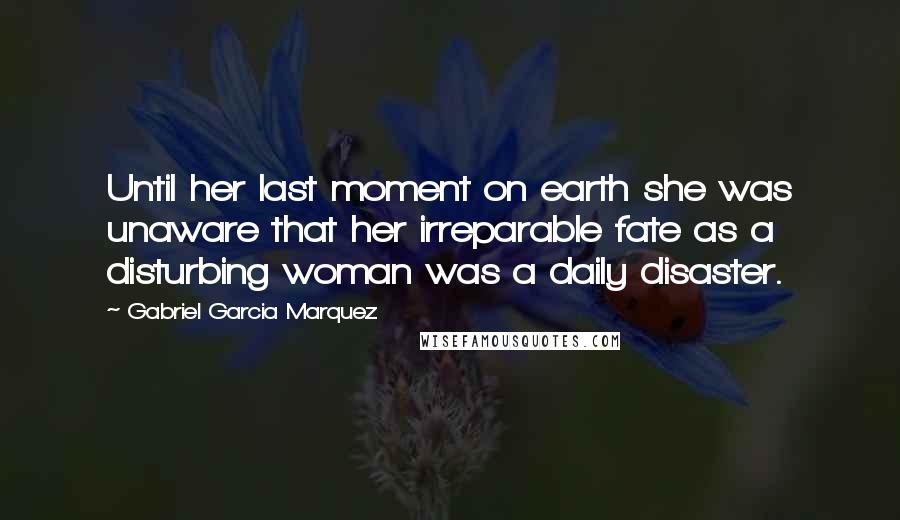 Gabriel Garcia Marquez Quotes: Until her last moment on earth she was unaware that her irreparable fate as a disturbing woman was a daily disaster.