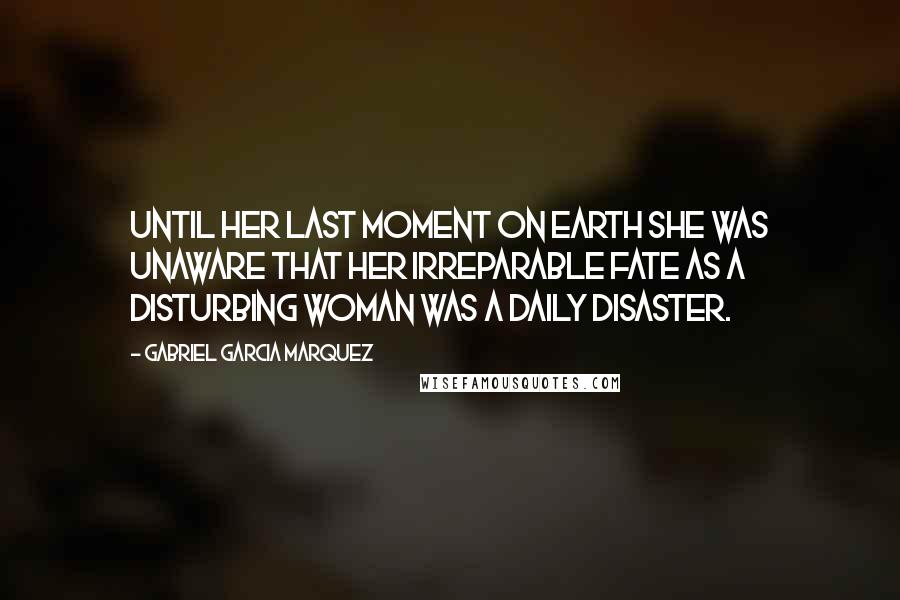 Gabriel Garcia Marquez Quotes: Until her last moment on earth she was unaware that her irreparable fate as a disturbing woman was a daily disaster.