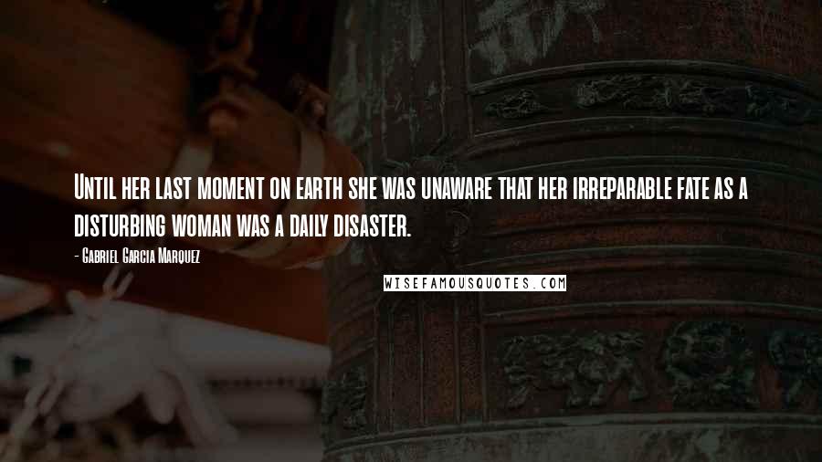 Gabriel Garcia Marquez Quotes: Until her last moment on earth she was unaware that her irreparable fate as a disturbing woman was a daily disaster.